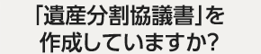 「遺産分割協議書」を作成していますか？