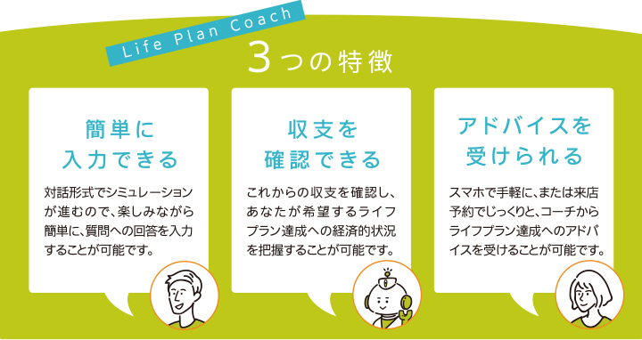 Life Plan Coach 3つの特徴　簡単に入力できる：対話形式でシミュレーションが進むので、楽しみながら簡単に、質問への回答を入力することが可能です。収支を確認できる：これからの収支を確認し、あなたが希望するライフプラン達成への経済的状況を把握することが可能です。アドバイスを受けられる：スマホで手軽に、または来店予約でじっくりと、コーチからライフプラン達成へのアドバイスを受けることが可能です。