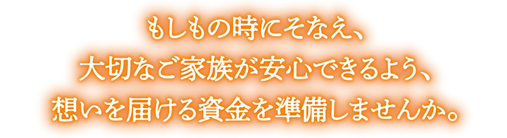 もしもの時にそなえ、大切なご家族が安心できるよう、想いを届ける資金を準備しませんか。