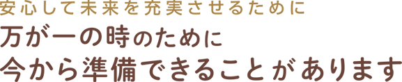 安心して未来を充実させるために 万が一の時のために今から準備できることがあります