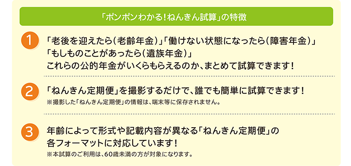 「ポンポンわかる！ねんきん試算」の特徴、1.「老後を迎えたら（老齢年金）」「働けない状態になったら（障害年金）」「もしものことがあったら（遺族年金）」これらの公的年金がいくらもらえるのか、まとめて試算できます！、2.「ねんきん定期便」を撮影するだけで、誰でも簡単に試算できます！、3.年齢によって形式や記載内容が異なる「ねんきん定期便」の各フォーマットに対応しています！