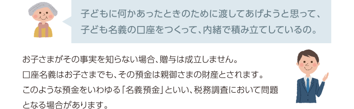 子どもに何かあったときのために渡してあげようと思って、子ども名義の口座をつくって、内緒で積み立てしているの。 お子さまがその事実を知らない場合、贈与は成立しません。口座名義はお子さまでも、その預金は親御さまの財産とされます。このような預金をいわゆる「名義預金」といい、税務調査において問題となる場合があリます。