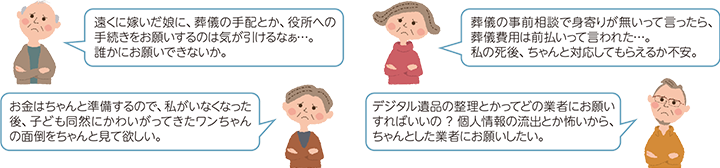 「遠くに嫁いだ娘に、葬儀の手配とか、役所への手続きをお願いするのは気が引けるなぁ...。誰かにお願いできないか。」「葬儀の事前相談で身寄りが無いって言ったら、葬儀費用は前払いって言われた...。私の死後、ちゃんと対応してもらえるか不安。」「お金はちゃんと準備するので、私がいなくなった後、子ども同然にかわいがってきたワンちゃんの面倒をちゃんと見て欲しい。」「デジタル遺品の整理とかってどの業者にお願いすればいいの? 個人情報の流出とか怖いから、ちゃんとした業者にお願いしたい。