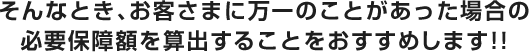 そんなとき、お客さまに万一のことがあった場合の必要保障額を算出することをおすすめします!!