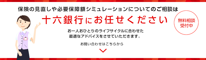 保険の見直しや必要保障額シミュレーションについてのご相談は十六銀行にお任せください お一人おひとりのライフサイクルに合わせた最適なアドバイスをさせていただきます。 お問い合わせはこちらから