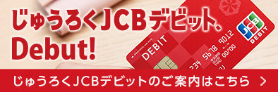 じゅうろくJCBデビット、Debut! じゅうろくJCBデビットのご案内はこちら