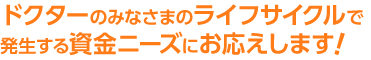 ドクターのみなさまのライフサイクルで発生する資金ニーズにお応えします！