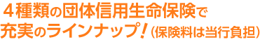 4種類の団体信用生命保険で充実のラインナップ!（保険料は当行負担）