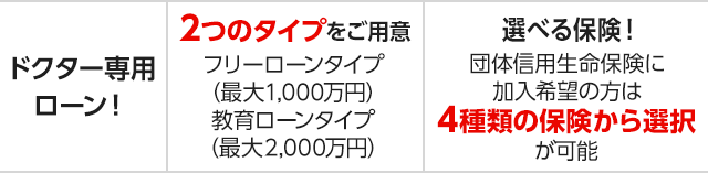 ドクター専用ローン!2つのタイプをご用意 フリーローンタイプ(最大1,000万円)教育ローンタイプ(最大2,000万円) 選べる保険! 団体信用生命保険に加入希望の方は4種類の保険から選択が可能