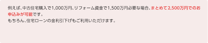 例えば、中古住宅購入で1,000万円、リフォーム資金で1,500万円必要な場合、まとめて2,500万円でのお申込みが可能です。 もちろん、住宅ローンの金利引下げもご利用いただけます。