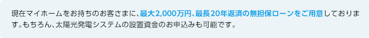 現在マイホームをお持ちのお客さまに、最大2,000万円、最長20年返済の無担保ローンをご用意しております。もちろん、太陽光発電システムの設置資金のお申込みも可能です。