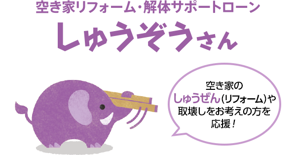 空き家リフォーム・解体サポートローン しゅうぞうさん 空き家のしゅうぜん（リフォーム）や取壊しをお考えの方を応援！