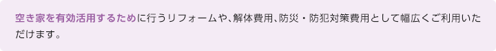 空き家を有効活用するために行うリフォームや、解体費用、防災・防犯対策費用として幅広くご利用いただけます。