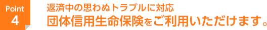 返済中の思わぬトラブルに対応　団体信用生命保険をご利用いただけます。