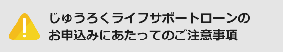 じゅうろくライフサポートローンのお申込みにあたってのご注意事項