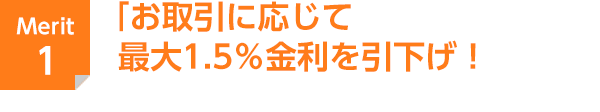 Merit 1 お取引に応じて最大1.5％金利を引下げ！