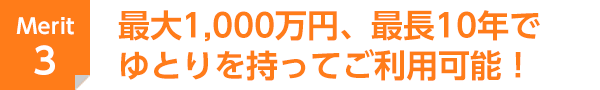 Merit 3 最大1,000万円、最長10年でゆとりを持ってご利用可能！