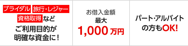 ブライダル、旅行・レジャー、資格取得などご利用目的が明確な資金に！　お借入金額 最大1,000万円　パート・アルバイトの方もOK！