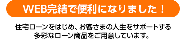 WEB簡潔で便利になりました！住宅ローンをはじめ、お客さまの人生をサポートする多彩なローン商品をご用意しています。