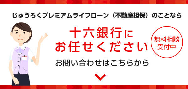 じゅうろくプレミアムライフローン（不動産担保）のことなら十六銀行にお任せください　無料相談受付中　お問い合わせはこちらから