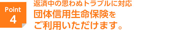 返済中の思わぬトラブルに対応　団体信用生命保険をご利用いただけます。