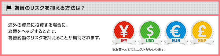 為替のリスクを抑える方法は？ 海外の資産に投資する場合に、為替をヘッジすることで、為替変動のリスクを抑えることが期待されます。