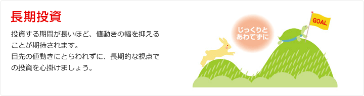 長期投資 投資する期間が長いほど、値動きの幅を抑えることが期待されます。 目先の値動きにとらわれずに、長期的な視点での投資を心掛けましょう。