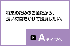 将来のためのお金だから、長い時間をかけて投資したい。Aタイプへ