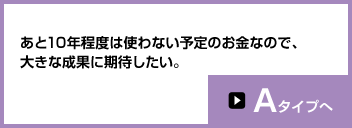 あと10年程度は使わない予定のお金なので、大きな成果に期待したい。Aタイプへ