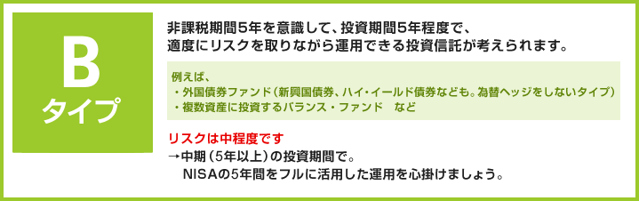 Bタイプ 非課税期間5年を意識して、投資期間5年程度で、適度にリスクを取りながら運用できる投資信託が考えられます。 例えば、・外国債券ファンド（新興国債券、ハイ・イールド債券なども。為替ヘッジをしないタイプ）・複数資産に投資するバランス・ファンド　など リスクは中程度です。→中期（5年以上）の投資期間で。NISAの5年間をフルに活用した運用を心掛けましょう。