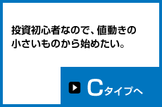 投資初心者なので、値動きの小さいものから始めたい。Cタイプへ