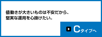 値動きが大きいものは不安だから、堅実な運用を心掛けたい。Cタイプへ