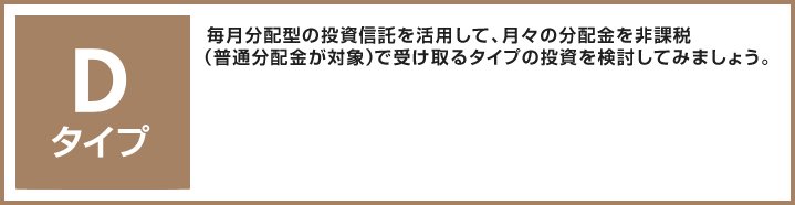 Dタイプ 毎月分配型の投資信託を活用して、月々の分配金を非課税（普通分配金が対象）で受け取るタイプの投資を検討してみましょう。