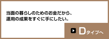 当面の暮らしのためのお金だから、運用の成果をすぐに手にしたい。Dタイプへ