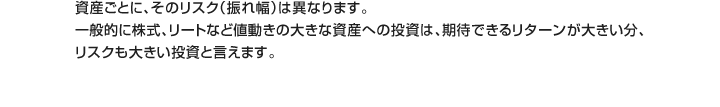 資産ごとに、そのリスク（振れ幅）は異なります。一般的に株式、リートなど値動きの大きな資産への投資は、期待できるリターンが大きい分、リスクも大きい投資と言えます。