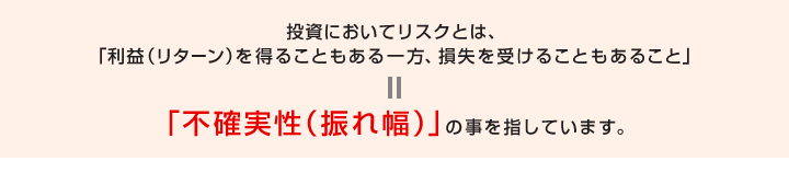 投資においてリスクとは、 「利益（リターン）を得ることもある一方、損失を受けることもあること」=「不確実性（振れ幅）」の事を指しています。