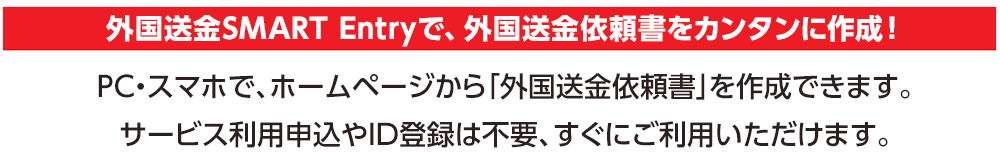 外国送金SMART Entryで、外国送金依頼書をカンタンに作成！PC・スマホで、ホームページから「外国送金依頼書」を作成できます。サービス利用申込やID登録は不要、すぐにご利用いただけます。